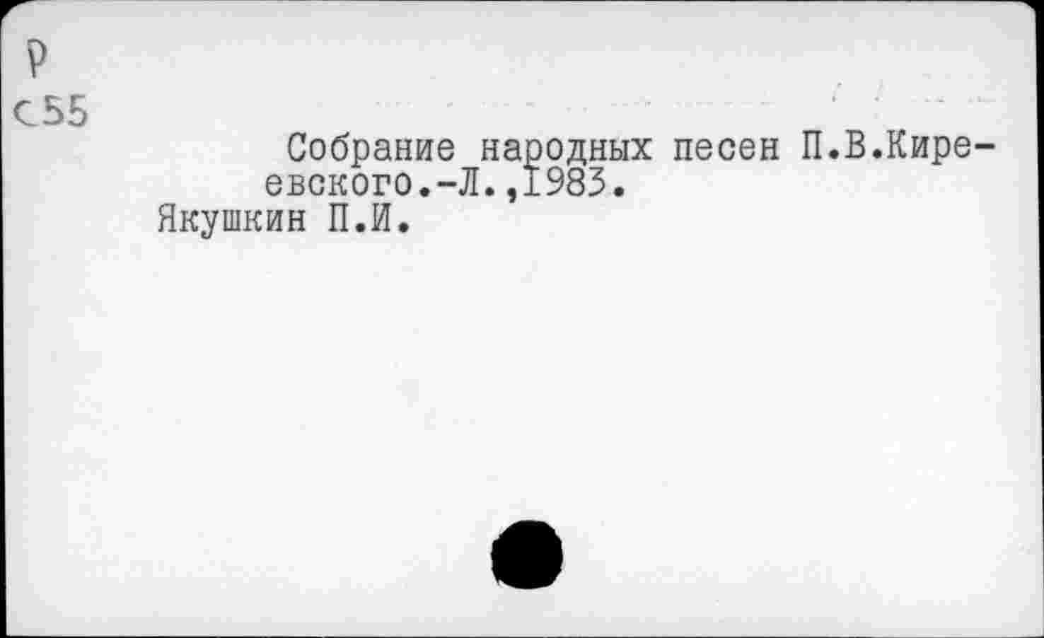 ﻿р
С55
Собрание народных песен П.В.Киреевского.-Л. ,1983.
Якушкин П.И.